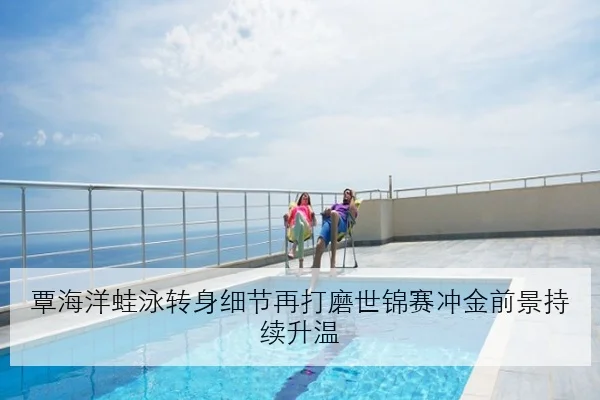 覃海洋蛙泳转身细节再打磨世锦赛冲金前景持续升温