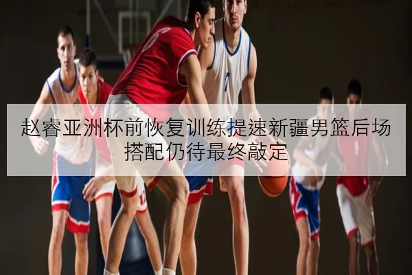 赵睿亚洲杯前恢复训练提速新疆男篮后场搭配仍待最终敲定